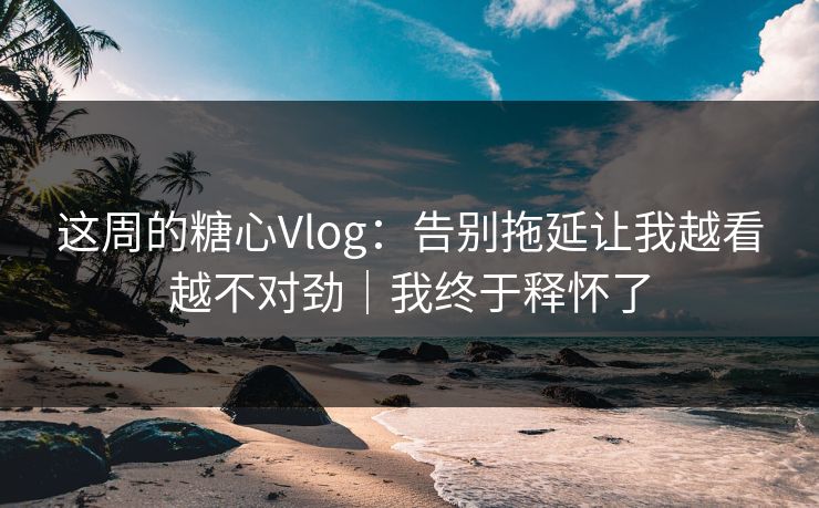 这周的糖心Vlog：告别拖延让我越看越不对劲｜我终于释怀了