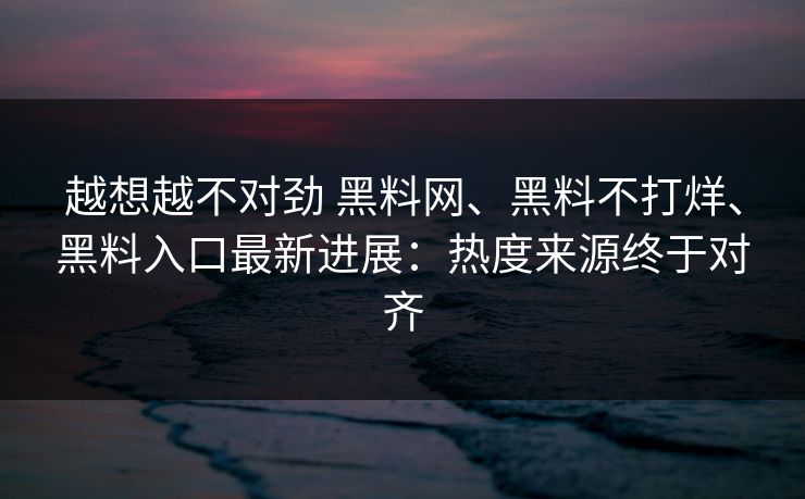 越想越不对劲 黑料网、黑料不打烊、黑料入口最新进展：热度来源终于对齐
