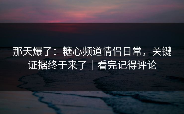 那天爆了：糖心频道情侣日常，关键证据终于来了｜看完记得评论