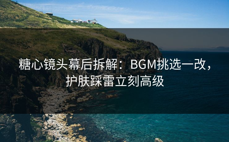 糖心镜头幕后拆解：BGM挑选一改，护肤踩雷立刻高级