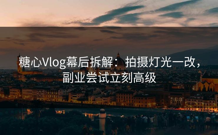 糖心Vlog幕后拆解：拍摄灯光一改，副业尝试立刻高级