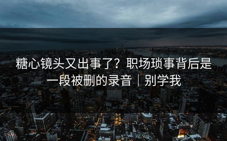 糖心镜头又出事了？职场琐事背后是一段被删的录音｜别学我