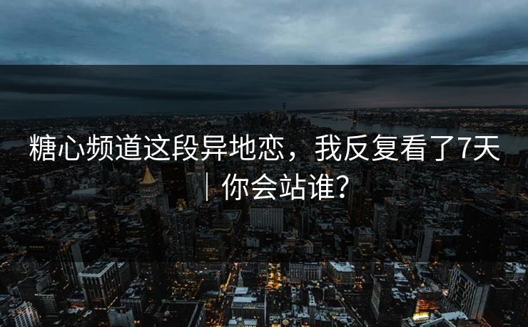 糖心频道这段异地恋，我反复看了7天｜你会站谁？
