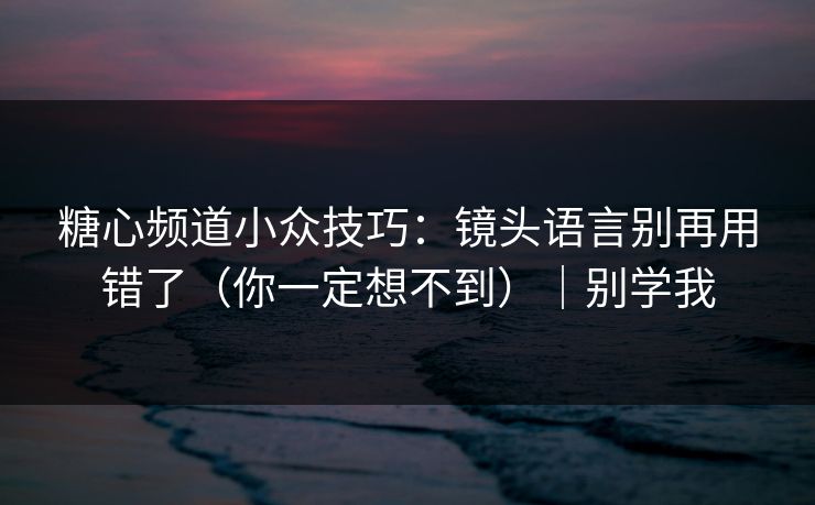 糖心频道小众技巧：镜头语言别再用错了（你一定想不到）｜别学我
