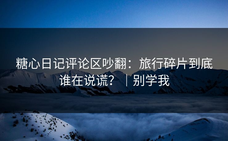 糖心日记评论区吵翻：旅行碎片到底谁在说谎？｜别学我