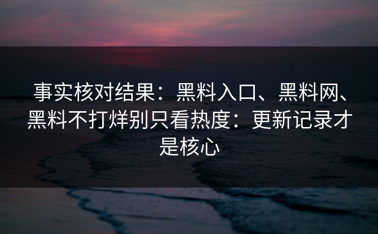 事实核对结果：黑料入口、黑料网、黑料不打烊别只看热度：更新记录才是核心