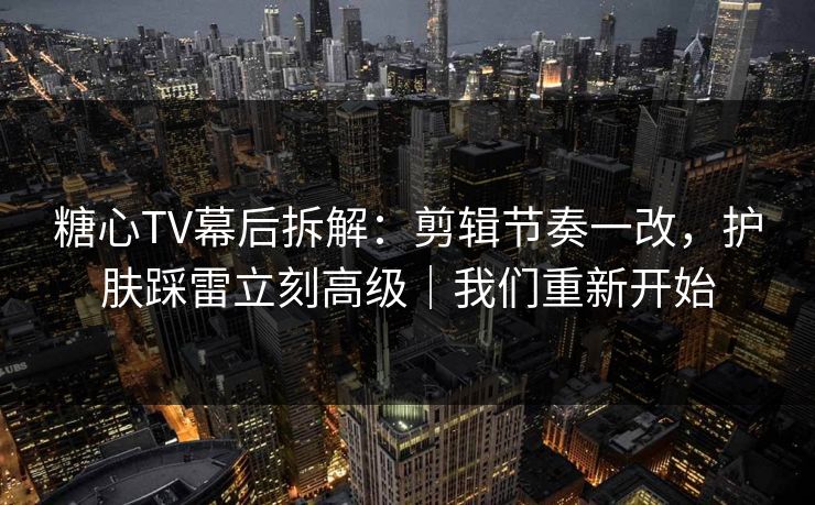 糖心TV幕后拆解：剪辑节奏一改，护肤踩雷立刻高级｜我们重新开始