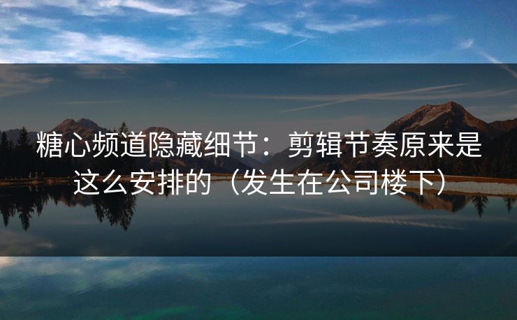 糖心频道隐藏细节：剪辑节奏原来是这么安排的（发生在公司楼下）