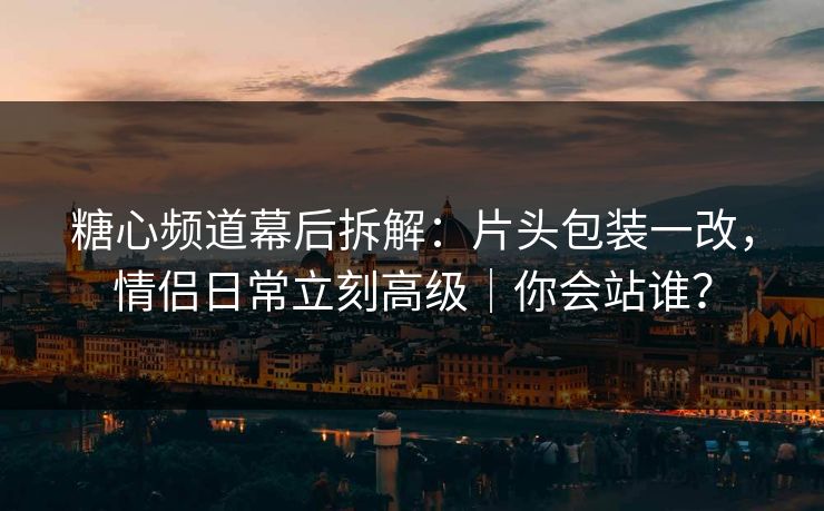糖心频道幕后拆解：片头包装一改，情侣日常立刻高级｜你会站谁？