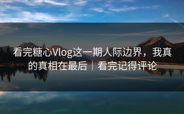 看完糖心Vlog这一期人际边界，我真的真相在最后｜看完记得评论