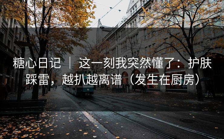 糖心日记 ｜ 这一刻我突然懂了：护肤踩雷，越扒越离谱（发生在厨房）