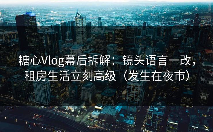 糖心Vlog幕后拆解：镜头语言一改，租房生活立刻高级（发生在夜市）