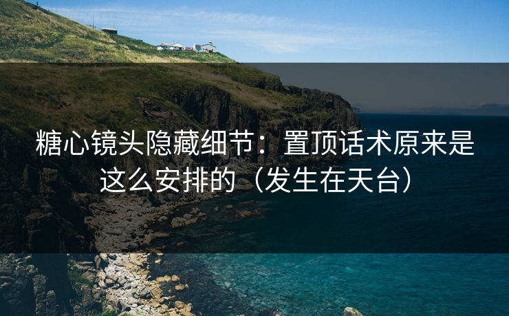 糖心镜头隐藏细节：置顶话术原来是这么安排的（发生在天台）