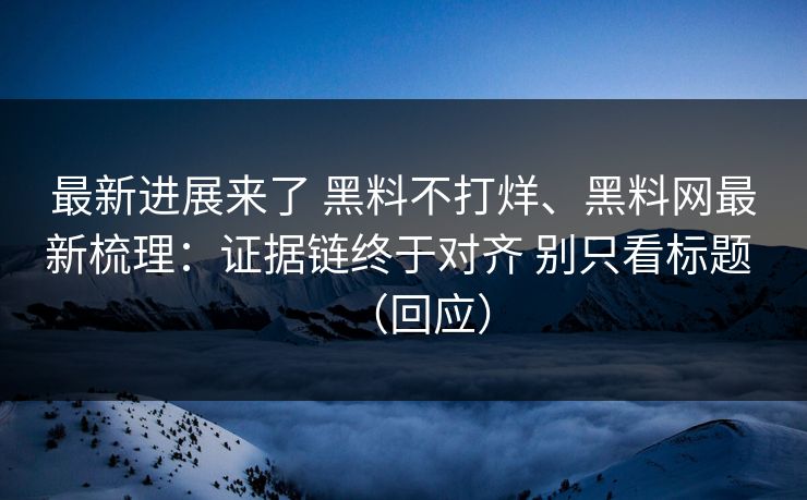最新进展来了 黑料不打烊、黑料网最新梳理：证据链终于对齐 别只看标题 （回应）