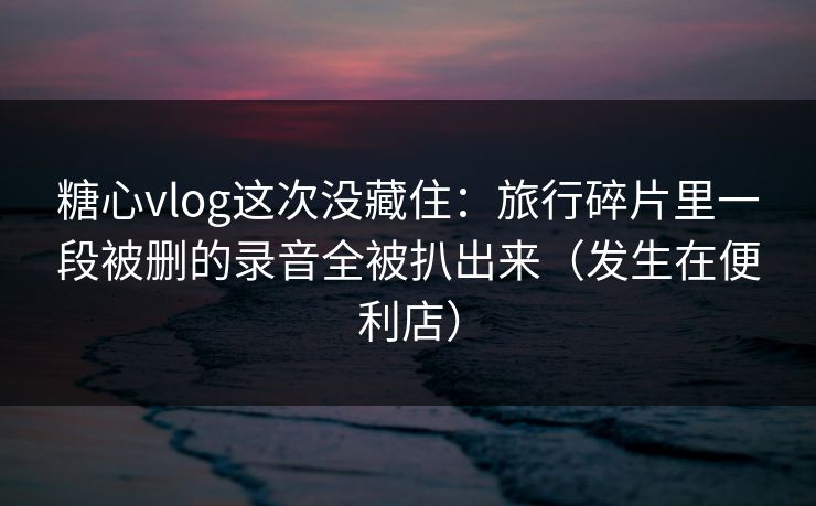 糖心vlog这次没藏住：旅行碎片里一段被删的录音全被扒出来（发生在便利店）