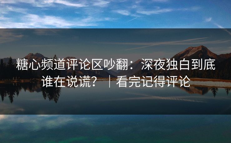 糖心频道评论区吵翻：深夜独白到底谁在说谎？｜看完记得评论