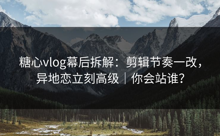 糖心vlog幕后拆解：剪辑节奏一改，异地恋立刻高级｜你会站谁？