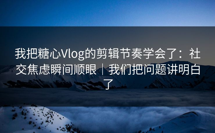 我把糖心Vlog的剪辑节奏学会了：社交焦虑瞬间顺眼｜我们把问题讲明白了