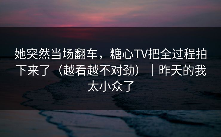 她突然当场翻车，糖心TV把全过程拍下来了（越看越不对劲）｜昨天的我太小众了