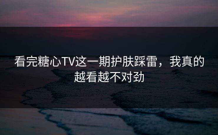 看完糖心TV这一期护肤踩雷，我真的越看越不对劲