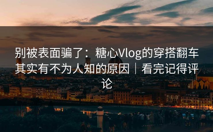 别被表面骗了：糖心Vlog的穿搭翻车其实有不为人知的原因｜看完记得评论