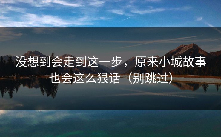 没想到会走到这一步，原来小城故事也会这么狠话（别跳过）