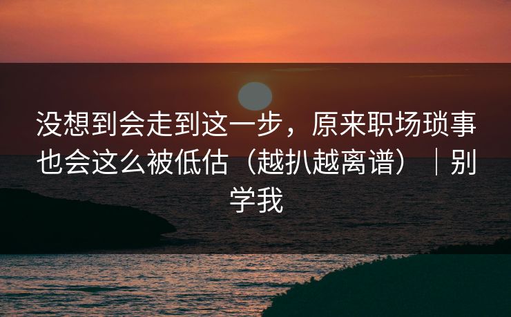 没想到会走到这一步，原来职场琐事也会这么被低估（越扒越离谱）｜别学我