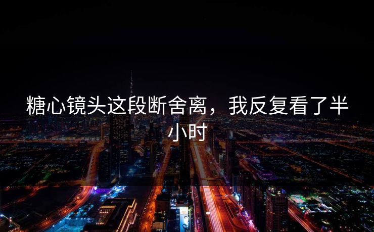 糖心镜头这段断舍离，我反复看了半小时