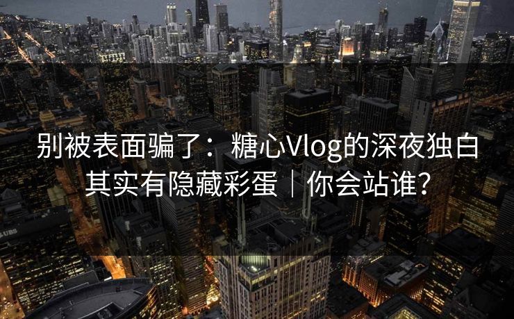 别被表面骗了：糖心Vlog的深夜独白其实有隐藏彩蛋｜你会站谁？