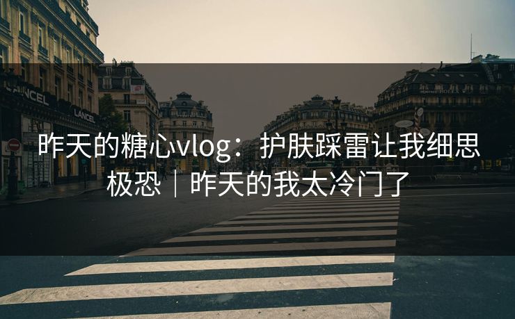 昨天的糖心vlog：护肤踩雷让我细思极恐｜昨天的我太冷门了
