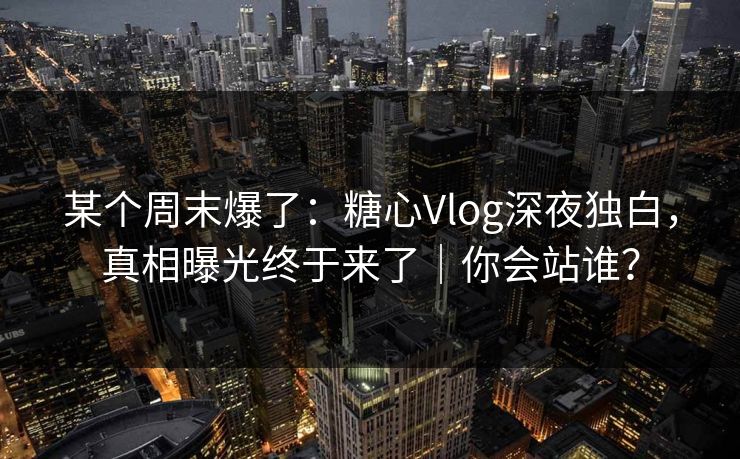 某个周末爆了：糖心Vlog深夜独白，真相曝光终于来了｜你会站谁？