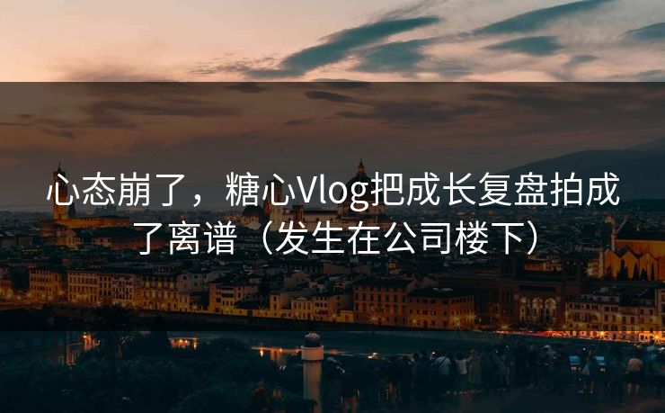 心态崩了，糖心Vlog把成长复盘拍成了离谱（发生在公司楼下）