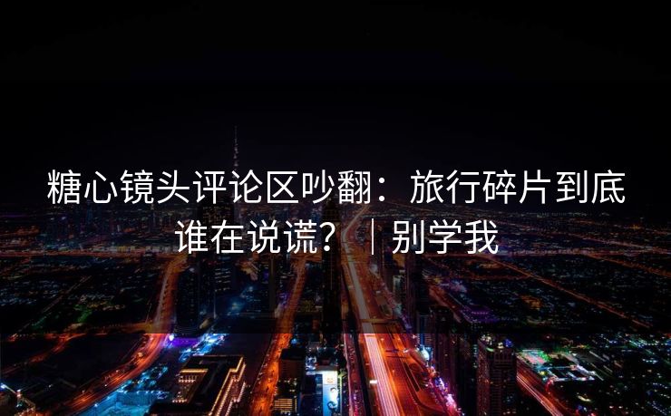 糖心镜头评论区吵翻：旅行碎片到底谁在说谎？｜别学我