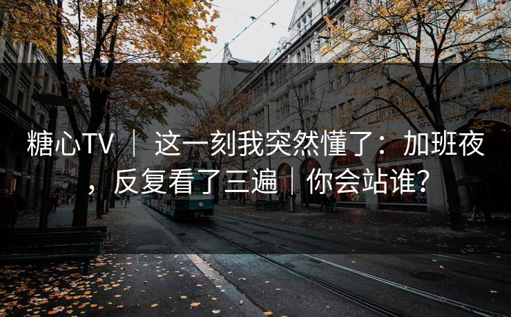 糖心TV ｜ 这一刻我突然懂了：加班夜，反复看了三遍｜你会站谁？