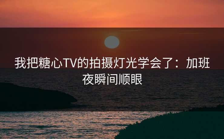 我把糖心TV的拍摄灯光学会了：加班夜瞬间顺眼