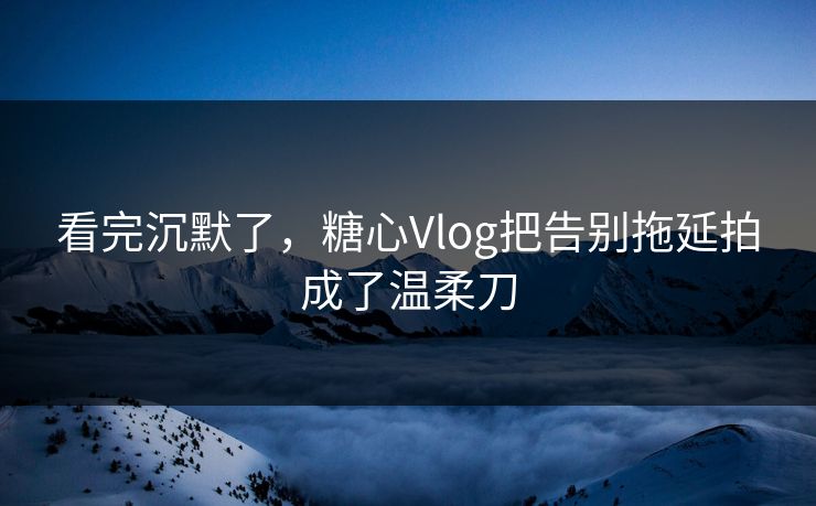看完沉默了，糖心Vlog把告别拖延拍成了温柔刀