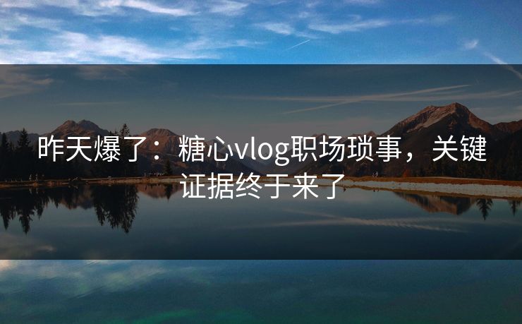 昨天爆了：糖心vlog职场琐事，关键证据终于来了