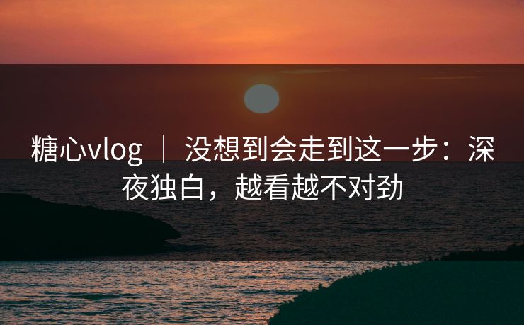 糖心vlog ｜ 没想到会走到这一步：深夜独白，越看越不对劲