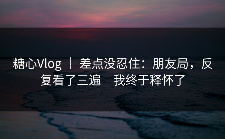糖心Vlog ｜ 差点没忍住：朋友局，反复看了三遍｜我终于释怀了