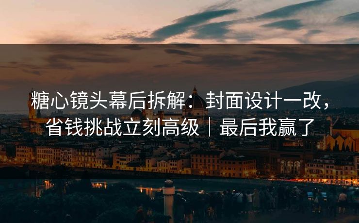 糖心镜头幕后拆解：封面设计一改，省钱挑战立刻高级｜最后我赢了
