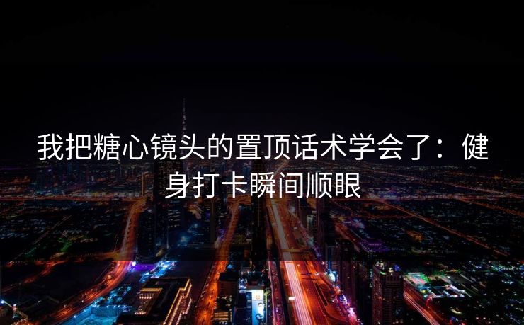 我把糖心镜头的置顶话术学会了：健身打卡瞬间顺眼