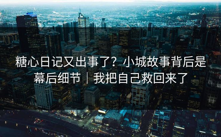 糖心日记又出事了？小城故事背后是幕后细节｜我把自己救回来了