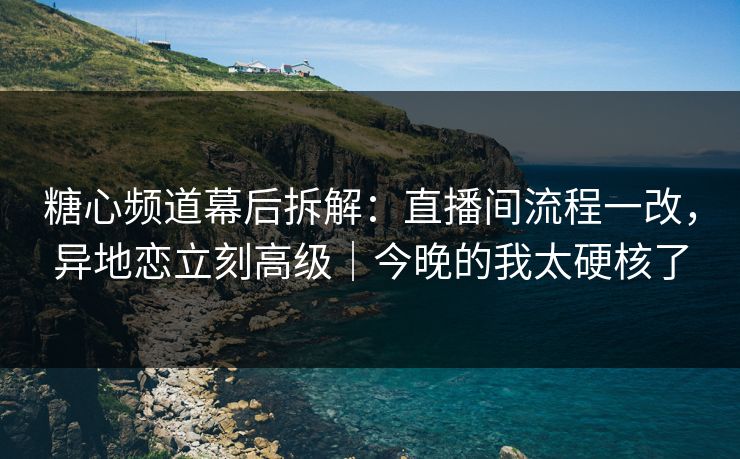 糖心频道幕后拆解：直播间流程一改，异地恋立刻高级｜今晚的我太硬核了