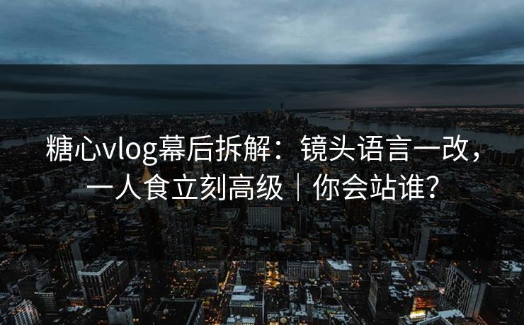 糖心vlog幕后拆解：镜头语言一改，一人食立刻高级｜你会站谁？