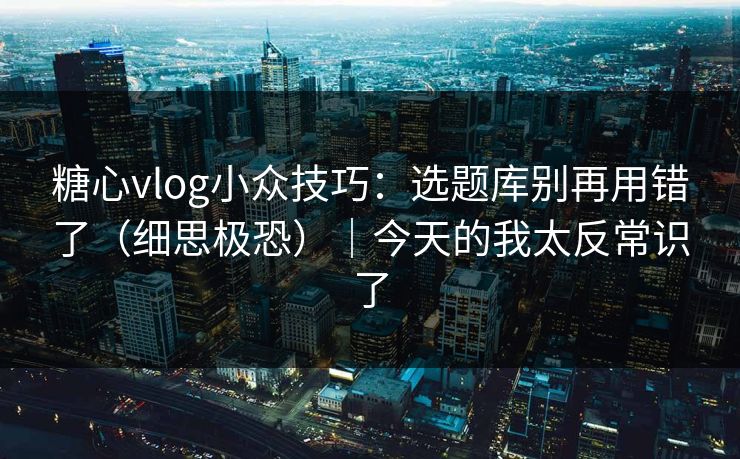 糖心vlog小众技巧：选题库别再用错了（细思极恐）｜今天的我太反常识了