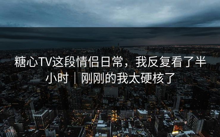 糖心TV这段情侣日常，我反复看了半小时｜刚刚的我太硬核了