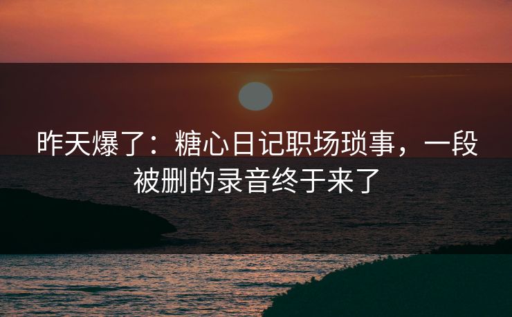 昨天爆了：糖心日记职场琐事，一段被删的录音终于来了
