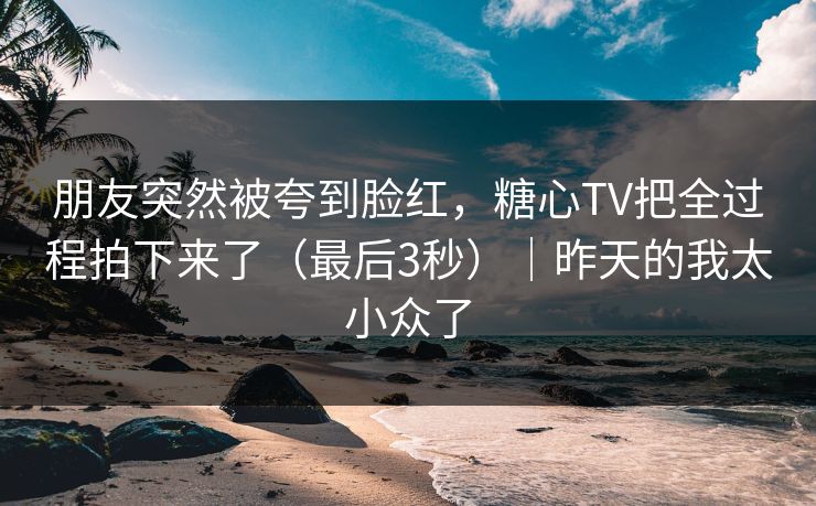 朋友突然被夸到脸红，糖心TV把全过程拍下来了（最后3秒）｜昨天的我太小众了