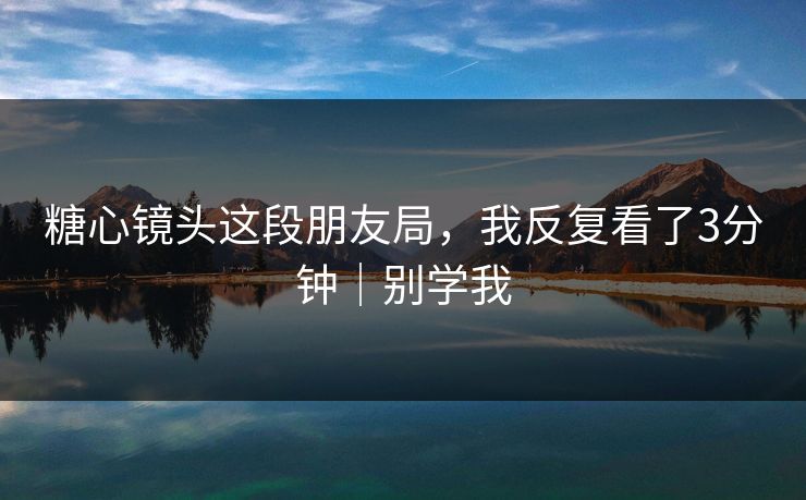 糖心镜头这段朋友局，我反复看了3分钟｜别学我