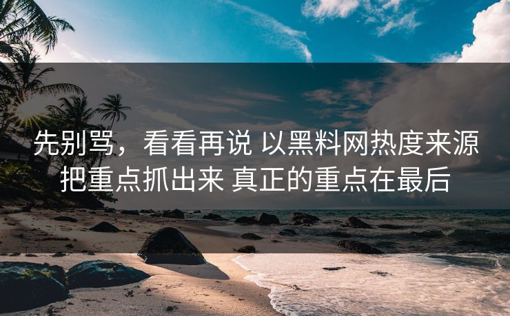先别骂，看看再说 以黑料网热度来源把重点抓出来 真正的重点在最后